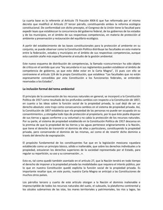La cuarta base es la referente al Artículo 73 fracción XXIX-G que fue reformada por el mismo
decreto que modificó al Artículo 27 tercer párrafo, constituyendo ambos la reforma ecológica
constitucional. De conformidad con dicho precepto, el Congreso de la Unión tiene la facultad para
expedir leyes que establezcan la concurrencia del gobierno federal, de los gobiernos de los estados
y de los municipios, en el ámbito de sus respectivas competencias, en materia de protección al
ambiente y preservación y restauración del equilibrio ecológico.
A partir del establecimiento de las bases constitucionales para la protección al ambiente en su
conjunto, se puede observar como la Constitución Política distribuye las facultades en esta materia
entre la federación, estados y municipios en el ámbito de sus respectivas competencias, aunque
esta cuestión atañe más específicamente al estudio de la gestión ambiental.
Este nuevo esquema de distribución de competencias, la llamada «concurrencia» ha sido objeto
de critica en el sentido que una “ley secundaria ni sus reglamentos pueden establecer el ámbito de
competencia de gobierno, ya que esto debe estar en la Carta Magna”, 15 pues con ello se
contraviene el artículo 124 de la propia Constitución, que establece “Las facultades que no están
expresamente concedidas por esta Constitución a los funcionarios federales, se entienden
reservadas a los Estados”.
La inclusión formal del tema ambiental
El principio de la conservación de los recursos naturales en general, se incorporó a la Constitución
Política de 1917 como resultado de los profundos cambios con respecto a la Constitución de 1857,
en cuanto a las ideas sobre la función social de la propiedad privada, la cual dejó de ser un
derecho absoluto: esto trajo como consecuencia cambios en el sistema de propiedad privada. Así,
la Constitución de 1857 establecía que «la propiedad de las personas no puede ser ocupada sin su
consentimiento», y otorgaba todo tipo de protección al propietario, por lo que éste podía disponer
de sus tierras y aguas conforme a su voluntad y no cabía la protección de los recursos naturales.
Por su parte, el sistema de propiedad establecido en la Constitución Política de 1917 descansa en
la premisa de que la propiedad de las tierras y las aguas pertenece originariamente a la Nación,
que tiene el derecho de transmitir el dominio de ellas a particulares, constituyendo la propiedad
privada, pero conservando el dominio de las mismas, así como el de revertir dicho dominio a
través del derecho de expropiación.
El propósito fundamental de los constituyentes fue que en la legislación mexicana «quedara
establecido como un principio básico, sólido e inalterable, que sobre los derechos individuales a la
propiedad, estuvieran los derechos superiores de la sociedad representada por el Estado, para
regular su repartición, su uso y su conservación...».
Esto es, tal como quedó también asentado en el artículo 27, que la Nación tendrá en todo tiempo
el derecho de imponer a la propiedad privada las modalidades que requiera el interés público, por
lo que en nuestra Constitución quedó explícita la función social de la propiedad privada. Es
importante resaltar que, en este punto, nuestra Carta Magna se anticipó a las Constituciones de
muchos otros países.
Los párrafos tercero y cuarto de este artículo otorgan a la Nación el dominio inalienable e
imprescriptible de todos los recursos naturales del suelo, el subsuelo, la plataforma continental y
los zócalos submarinos de las islas, los mares territoriales y patrimoniales, los ríos y lagos, las
 