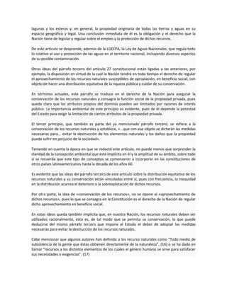 lagunas y los esteros y, en general, la propiedad originaria de todas las tierras y aguas en su
espacio geográfico y legal. Una conclusión inmediata de él es la obligación y el derecho que la
Nación tiene de legislar y regular sobre el empleo y la protección de dichos recursos.
De este artículo se desprende, además de la LGEEPA, la Ley de Aguas Nacionales, que regula todo
lo relativo al uso y protección de las aguas en el territorio nacional, incluyendo diversos aspectos
de su posible contaminación.
Otras ideas del párrafo tercero del artículo 27 constitucional están ligadas a las anteriores, por
ejemplo, la disposición en virtud de la cual la Nación tendrá en todo tiempo el derecho de regular
el aprovechamiento de los recursos naturales susceptibles de apropiación, en beneficio social, con
objeto de hacer una distribución equitativa de la riqueza pública y cuidar de su conservación.
En términos actuales, este párrafo se traduce en el derecho de la Nación para asegurar la
conservación de los recursos naturales y consagra la función social de la propiedad privada, pues
queda claro que los atributos propios del dominio pueden ser limitados por razones de interés
público. La importancia ambiental de este principio es evidente, pues de él depende la potestad
del Estado para exigir la limitación de ciertos atributos de la propiedad privada.
El tercer principio, que también es parte del ya mencionado párrafo tercero, se refiere a la
conservación de los recursos naturales y establece, «...que con ese objeto se dictarán las medidas
necesarias para... evitar la destrucción de los elementos naturales y los daños que la propiedad
pueda sufrir en perjuicio de la sociedad».
Teniendo en cuenta la época en que se redactó este artículo, no puede menos que sorprender la
claridad de la concepción ambiental que está implícita en él y la amplitud de su ámbito, sobre todo
si se recuerda que este tipo de conceptos se comenzaron a incorporar en las constituciones de
otros países latinoamericanos hasta la década de los años 60.
Es evidente que las ideas del párrafo tercero de este artículo sobre la distribución equitativa de los
recursos naturales y su conservación están vinculadas entre sí, pues con frecuencia, la inequidad
en la distribución acarrea el deterioro o la sobrexplotación de dichos recursos.
Por otra parte, la idea de «conservación de los recursos», no se opone al «aprovechamiento de
dichos recursos», pues lo que se consagra en la Constitución es el derecho de la Nación de regular
dicho aprovechamiento en beneficio social.
En estas ideas queda también implícita que, en nuestra Nación, los recursos naturales deben ser
utilizados racionalmente, esto es, de tal modo que se permita su conservación, lo que puede
deducirse del mismo párrafo tercero que impone al Estado el deber de adoptar las medidas
necesarias para evitar la destrucción de los recursos naturales.
Cabe mencionar que algunos autores han definido a los recurso naturales como “Todo medio de
subsistencia de la gente que éstas obtienen directamente de la naturaleza”, (16) o se ha dado en
llamar “recursos a los distintos elementos de los cuales el género humano se sirve para satisfacer
sus necesidades o exigencias”. (17)
 