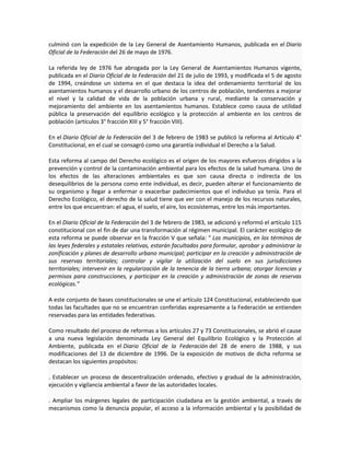 culminó con la expedición de la Ley General de Asentamiento Humanos, publicada en el Diario
Oficial de la Federación del 26 de mayo de 1976.
La referida ley de 1976 fue abrogada por la Ley General de Asentamientos Humanos vigente,
publicada en el Diario Oficial de la Federación del 21 de julio de 1993, y modificada el 5 de agosto
de 1994, creándose un sistema en el que destaca la idea del ordenamiento territorial de los
asentamientos humanos y el desarrollo urbano de los centros de población, tendientes a mejorar
el nivel y la calidad de vida de la población urbana y rural, mediante la conservación y
mejoramiento del ambiente en los asentamientos humanos. Establece como causa de utilidad
pública la preservación del equilibrio ecológico y la protección al ambiente en los centros de
población (artículos 3° fracción XIII y 5° fracción VIII).
En el Diario Oficial de la Federación del 3 de febrero de 1983 se publicó la reforma al Artículo 4°
Constitucional, en el cual se consagró como una garantía individual el Derecho a la Salud.
Esta reforma al campo del Derecho ecológico es el origen de los mayores esfuerzos dirigidos a la
prevención y control de la contaminación ambiental para los efectos de la salud humana. Uno de
los efectos de las alteraciones ambientales es que son causa directa o indirecta de los
desequilibrios de la persona como ente individual, es decir, pueden alterar el funcionamiento de
su organismo y llegar a enfermar o exacerbar padecimientos que el individuo ya tenía. Para el
Derecho Ecológico, el derecho de la salud tiene que ver con el manejo de los recursos naturales,
entre los que encuentran: el agua, el suelo, el aire, los ecosistemas, entre los más importantes.
En el Diario Oficial de la Federación del 3 de febrero de 1983, se adicionó y reformó el artículo 115
constitucional con el fin de dar una transformación al régimen municipal. El carácter ecológico de
esta reforma se puede observar en la fracción V que señala: “ Los municipios, en los términos de
las leyes federales y estatales relativas, estarán facultados para formular, aprobar y administrar la
zonificación y planes de desarrollo urbano municipal; participar en la creación y administración de
sus reservas territoriales; controlar y vigilar la utilización del suelo en sus jurisdicciones
territoriales; intervenir en la regularización de la tenencia de la tierra urbana; otorgar licencias y
permisos para construcciones, y participar en la creación y administración de zonas de reservas
ecológicas.”
A este conjunto de bases constitucionales se une el artículo 124 Constitucional, estableciendo que
todas las facultades que no se encuentran conferidas expresamente a la Federación se entienden
reservadas para las entidades federativas.
Como resultado del proceso de reformas a los artículos 27 y 73 Constitucionales, se abrió el cause
a una nueva legislación denominada Ley General del Equilibrio Ecológico y la Protección al
Ambiente, publicada en el Diario Oficial de la Federación del 28 de enero de 1988, y sus
modificaciones del 13 de diciembre de 1996. De la exposición de motivos de dicha reforma se
destacan los siguientes propósitos:
. Establecer un proceso de descentralización ordenado, efectivo y gradual de la administración,
ejecución y vigilancia ambiental a favor de las autoridades locales.
. Ampliar los márgenes legales de participación ciudadana en la gestión ambiental, a través de
mecanismos como la denuncia popular, el acceso a la información ambiental y la posibilidad de
 