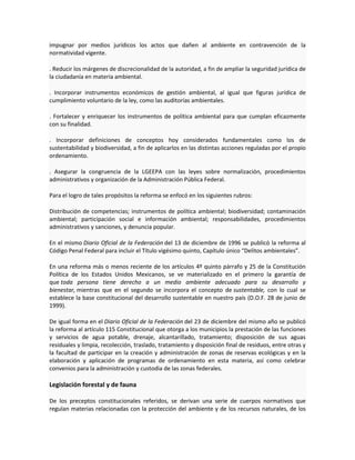 impugnar por medios jurídicos los actos que dañen al ambiente en contravención de la
normatividad vigente.
. Reducir los márgenes de discrecionalidad de la autoridad, a fin de ampliar la seguridad jurídica de
la ciudadanía en materia ambiental.
. Incorporar instrumentos económicos de gestión ambiental, al igual que figuras jurídica de
cumplimiento voluntario de la ley, como las auditorías ambientales.
. Fortalecer y enriquecer los instrumentos de política ambiental para que cumplan eficazmente
con su finalidad.
. Incorporar definiciones de conceptos hoy considerados fundamentales como los de
sustentabilidad y biodiversidad, a fin de aplicarlos en las distintas acciones reguladas por el propio
ordenamiento.
. Asegurar la congruencia de la LGEEPA con las leyes sobre normalización, procedimientos
administrativos y organización de la Administración Pública Federal.
Para el logro de tales propósitos la reforma se enfocó en los siguientes rubros:
Distribución de competencias; instrumentos de política ambiental; biodiversidad; contaminación
ambiental; participación social e información ambiental; responsabilidades, procedimientos
administrativos y sanciones, y denuncia popular.
En el mismo Diario Oficial de la Federación del 13 de diciembre de 1996 se publicó la reforma al
Código Penal Federal para incluir el Título vigésimo quinto, Capítulo único “Delitos ambientales”.
En una reforma más o menos reciente de los artículos 4º quinto párrafo y 25 de la Constitución
Política de los Estados Unidos Mexicanos, se ve materializado en el primero la garantía de
que toda persona tiene derecho a un medio ambiente adecuado para su desarrollo y
bienestar, mientras que en el segundo se incorpora el concepto de sustentable, con lo cual se
establece la base constitucional del desarrollo sustentable en nuestro país (D.O.F. 28 de junio de
1999).
De igual forma en el Diario Oficial de la Federación del 23 de diciembre del mismo año se publicó
la reforma al artículo 115 Constitucional que otorga a los municipios la prestación de las funciones
y servicios de agua potable, drenaje, alcantarillado, tratamiento; disposición de sus aguas
residuales y limpia, recolección, traslado, tratamiento y disposición final de residuos, entre otras y
la facultad de participar en la creación y administración de zonas de reservas ecológicas y en la
elaboración y aplicación de programas de ordenamiento en esta materia, así como celebrar
convenios para la administración y custodia de las zonas federales.
Legislación forestal y de fauna
De los preceptos constitucionales referidos, se derivan una serie de cuerpos normativos que
regulan materias relacionadas con la protección del ambiente y de los recursos naturales, de los
 