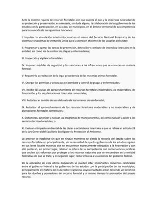 Ante la enorme riqueza de recursos forestales con que cuenta el país y la imperiosa necesidad de
su protección y preservación, es necesaria, sin duda alguna, la colaboración de los gobiernos de los
estados con la participación, en su caso, de municipios, en el ámbito territorial de su competencia
para la asunción de las siguientes funciones:
I. Impulsar la vinculación interinstitucional en el marco del Servicio Nacional Forestal y de los
sistemas y esquemas de ventanilla única para la atención eficiente de los usuarios del sector;
II. Programar y operar las tareas de prevención, detección y combate de incendios forestales en la
entidad, así como los de control de plagas y enfermedades;
III. Inspección y vigilancia forestales;
IV. Imponer medidas de seguridad y las sanciones a las infracciones que se cometan en materia
forestal;
V. Requerir la acreditación de la legal procedencia de las materias primas forestales
VI. Otorgar los permisos y avisos para el combate y control de plagas y enfermedades;
VII. Recibir los avisos de aprovechamiento de recursos forestales maderables, no maderables, de
forestación, y los de plantaciones forestales comerciales;
VIII. Autorizar el cambio de uso del suelo de los terrenos de uso forestal;
IX. Autorizar el aprovechamiento de los recursos forestales maderables y no maderables y de
plantaciones forestales comerciales;
X. Dictaminar, autorizar y evaluar los programas de manejo forestal, así como evaluar y asistir a los
servicios técnico forestales; o
XI. Evaluar el impacto ambiental de las obras o actividades forestales a que se refiere el artículo 28
de la Ley General del Equilibrio Ecológico y la Protección al Ambiente.
Lo anterior se establece sin que en ningún momento se pierda la rectoría del Estado sobre los
recursos forestales y, principalmente, sin la necesidad de que los gobiernos de los estados regulen
en sus leyes locales materias que se encuentran expresamente otorgadas a la Federación y con
ello pudieran, en primer lugar, rebasar la esfera de su competencia con consecuencias jurídicas
que anulen sus esfuerzos por proteger a los recursos naturales que se encuentran en la entidad
federativa de que se trate, y en segundo lugar, restar eficacia a las acciones del gobierno federal.
De la aplicación de esta última disposición se pueden citar importantes convenios celebrados
entre el gobierno federal y los gobiernos de los estados con la participación de los municipios,
principalmente en materia de inspección y vigilancia, cuyos resultados están teniendo un beneficio
para los dueños y poseedores del recurso forestal y al mismo tiempo la protección del propio
recurso.
 