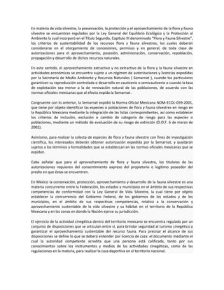 En materia de vida silvestre, la preservación, la protección y el aprovechamiento de la flora y fauna
silvestre se encuentran regulados por la Ley General del Equilibrio Ecológico y la Protección al
Ambiente la cual incorporó en el Título Segundo, Capítulo III denominado “Flora y Fauna Silvestre”,
los criterios de sustentabilidad de los recursos flora y fauna silvestres, los cuales deberán
considerarse en el otorgamiento de concesiones, permisos y en general, de toda clase de
autorizaciones para el aprovechamiento, posesión, administración, conservación, repoblación,
propagación y desarrollo de dichos recursos naturales.
En este sentido, el aprovechamiento extractivo y no extractivo de la flora y la fauna silvestre en
actividades económicas se encuentra sujeto a un régimen de autorizaciones y licencias expedidas
por la Secretaría de Medio Ambiente y Recursos Naturales ( Semarnat ), cuando los particulares
garanticen su reproducción controlada o desarrollo en cautiverio o semicautiverio o cuando la tasa
de explotación sea menor a la de renovación natural de las poblaciones, de acuerdo con las
normas oficiales mexicanas que al efecto expida la Semarnat .
Congruente con lo anterior, la Semarnat expidió la Norma Oficial Mexicana NOM-ECOL-059-2001,
que tiene por objeto identificar las especies o poblaciones de flora y fauna silvestres en riesgo en
la República Mexicana mediante la integración de las listas correspondientes, así como establecer
los criterios de inclusión, exclusión o cambio de categoría de riesgo para las especies o
poblaciones, mediante un método de evaluación de su riesgo de extinción (D.O.F. 6 de marzo de
2002).
Asimismo, para realizar la colecta de especies de flora y fauna silvestre con fines de investigación
científica, los interesados deberán obtener autorización expedida por la Semarnat, y quedarán
sujetos a los términos y formalidades que se establezcan en las normas oficiales mexicanas que se
expidan.
Cabe señalar que para el aprovechamiento de flora y fauna silvestre, los titulares de las
autorizaciones requieren del consentimiento expreso del propietario o legítimo poseedor del
predio en que éstas se encuentren.
En México la conservación, protección, aprovechamiento y desarrollo de la fauna silvestre es una
materia concurrente entre la Federación, los estados y municipios en el ámbito de sus respectivas
competencias de conformidad con la Ley General de Vida Silvestre, la cual tiene por objeto
establecer la concurrencia del Gobierno Federal, de los gobiernos de los estados y de los
municipios, en el ámbito de sus respectivas competencias, relativa a la conservación y
aprovechamiento sustentable de la vida silvestre y su hábitat en el territorio de la República
Mexicana y en las zonas en donde la Nación ejerce su jurisdicción.
El ejercicio de la actividad cinegética dentro del territorio mexicano se encuentra regulado por un
conjunto de disposiciones que se articulan entre sí, para brindar seguridad al turismo cinegético y
garantizar el aprovechamiento sustentable del recurso fauna. Para precisar el alcance de sus
disposiciones se define lo que se deberá entender por licencia de caza: el documento mediante el
cual la autoridad competente acredita que una persona está calificada, tanto por sus
conocimientos sobre los instrumentos y medios de las actividades cinegéticas, como de las
regulaciones en la materia, para realizar la caza deportiva en el territorio nacional.
 
