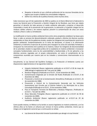 Respetar el derecho al uso y disfrute preferente de los recursos forestales de los
lugares que ocupan y habitan las comunidades indígenas.
Definir los criterios de la política forestal, entre muchos otros.
Cabe mencionar que el 8 de septiembre de 2003 se publico en el Diario Oficial de la Federación la
nueva Ley General para la Prevención y Gestión Integral de los Residuos, que tiene por objeto
garantizar el derecho de toda persona al medio ambiente adecuado y propiciar el desarrollo
sustentable a través de la prevención de la generación, la valoración y la gestión integral de los
residuos sólidos urbanos y de manera especial; prevenir la contaminación de sitios con estos
residuos y llevar a cabo su remediación.
La modificación al marco jurídico ambiental tiene entre otros propósitos establecer las bases para
llevar a cabo un proceso de descentralización ordenado, gradual y efectivo de diversos asuntos
ambientales en favor de los gobiernos locales; ampliar los márgenes de la participación social en la
gestión ambiental, fundamentalmente en la toma de decisiones, el acceso a la información
ambiental y el derecho al ejercicio de acciones para impugnar los actos de autoridad; fortalecer y
enriquecer los instrumentos de la política en la materia; reducir los márgenes de discrecionalidad
de la autoridad; ampliar la seguridad jurídica de la ciudadanía en materia ambiental e incorporar
conceptos fundamentales como los de sustentabilidad y biodiversidad, a fin de aplicarlos a las
distintas acciones reguladas por el propio ordenamiento, así como el cumplimiento de los
compromisos asumidos por nuestro país en los tratados y convenciones internacionales en la
materia.
Actualmente, la Ley General del Equilibrio Ecológico y la Protección al Ambiente cuenta con
disposiciones reglamentarias en las siguientes materias:
Impacto Ambiental (Nuevo reglamento publicado en el D.O.F. el 30 de mayo de
2000 abrogó al reglamento del 7 de junio de 1988).
Residuos Peligrosos (Publicado en el D.O.F., 25 de noviembre de 1988).
Contaminación Originada por la Emisión del Ruido (Publicado en el D.O.F., 6 de
diciembre de 1982).
Prevención y Control de la Contaminación Atmosférica (Publicada en el D.O.F., 25
de noviembre de 1988).
Prevención y Control de la Contaminación Generada por los Vehículos
Automotores que Circulan por el Distrito Federal y los Municipios de su Zona
Conurbada (Publicado en el D.O.F., 25 de noviembre 1998).
Para el Transporte Terrestre de Materiales y Residuos Peligrosos. (Publicado en
el D.O.F., 7 de abril de 1993).
Áreas Naturales Protegidas (Nuevo reglamento publicado en el D.O.F. de 30 de
noviembre de 2000).
Auditoría Ambiental (Nuevo reglamento publicado en el D.O.F. de 29 de
noviembre de 2000.
Como puede notarse, en México se ha tenido un avance legislativo en materia ambiental, y en los
últimos años se ha hecho un esfuerzo por renovar el marco jurídico ambiental, mismo que se
integra con la legislación sectorial que a continuación se señala:
Ley General de Desarrollo Forestal Sustentable que abrogó a la Ley Forestal
 