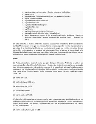 Ley General para la Prevención y Gestión Integral de los Residuos
Ley de Pesca.
Ley General de Vida Silvestre que abrogó a la Ley Federal de Caza.
Ley de Aguas Nacionales.
Ley General de Bienes Nacionales.
Ley General de Salud
Ley Federal de Sanidad Vegetal
Ley Federal del Mar.
Ley Minera.
Ley General de Asentamientos Humanos.
Ley Orgánica de la Administración Pública Federal.
Nuevo Reglamento Interior de la Secretaría del Medio Ambiente y Recursos
Naturales (Antes Sedue, Sedesol, Semarnap hoy Semarnat D.O.F. 21 de enero de
2003).
En este contexto, la materia ambiental presenta un desarrollo importante dentro del Sistema
Jurídico Mexicano; sin embargo, aún no es suficiente para salvaguardar nuestra riqueza natural y
garantizar la protección al ambiente que constantemente exige una revisión minuciosa de sus
contenidos en temas como el acceso a los recursos genéticos, el uso de la biotecnología y la
bioseguridad, el adecuado manejo de los residuos peligrosos, el riesgo ambiental; tópicos que se
enlistan como puntos importantes en las agendas nacional e internacional.
Notas
(1) Paulo Alfonso Leme Machado indica que para designar al Derecho Ambiental se utilizan las
expresiones «Derecho del medio Ambiente» o «Derecho del Ambiente», siendo la más apropiada
ésta última, como expresión más auténtica en virtud de su procedencia latina y el estado más puro
que guarda con el italiano y francés, igualado al término inglés «environment», igualmente, señala
que «Derecho del Entorno» es otra de las formas de llamar a este Derecho (citado en Pigretti
1979: 194).
(2) Brañes 1987: 26,
(3) Molina Enríquez 1983: 151.
(4) Millán López 1975: 152.
(5) Baquero Rojas 1997: 3.
(6) Martín Mateo 1977: 79.
(7)«Derecho Público es el que se compone de las leyes establecidas para la utilidad común de los
pueblos considerados como los cuerpos políticos, a diferencia del Derecho Privado, que tiene por
objeto la utilidad de cada persona considerada en particular e independientemente del cuerpo
social». Escriche 1977: 320.
(8) Martín Mateo, Ramón, op. cit .: 88.
 