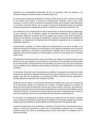 económicas, la correspondiente declaración de Río, las Previsiones sobre los bosques, y los
Convenios relativos al cambio climático y la biodiversidad. (12)
En nuestro país la experiencia ambiental se remonta al 23 de marzo de 1971, cuando se promulgó
la Ley Federal para Prevenir y Controlar la Contaminación Ambiental. (13) En este primer
momento, en enero de 1971, se reformó la Constitución Política de los Estados Unidos Mexicanos
en el artículo 73 fracción XVI 4a, que se otorga al Consejo de Salubridad General las facultades
necesarias para dictar las medidas para prevenir y combatir la contaminación ambiental. (14)
Con fundamento en las disposiciones de dicho ordenamiento se derivaron diversos reglamentos,
los que culminaron con el Programa Integral de Saneamiento Ambiental, de mayo de 1980,
estudiándose además las funciones de los tres órganos que tuvieron como misión específica la
protección del ambiente: el Consejo de Salubridad; la Comisión Intersecretarial de Saneamiento
Ambiental y la Subsecretaría de Mejoramiento del Ambiente dependiente de la Secretaría de
Salubridad y Asistencia.
Posteriormente se publicó, en el Diario Oficial de la Federación del 11 de enero de 1982, la Ley
Federal de Protección al Ambiente, que profundizó en más aspectos ambientales que la ley que le
antecede, ampliando sus horizontes y específicamente dándole toda la fuerza punitiva de una
regulación que permitió prevalecer el interés público y social en la procuración de un ambiente
limpio y sano.
El fundamento Constitucional de las normas secundarias que regulan la conducta humana y social
frente a los recursos naturales y los ecosistemas, se encuentran en los Artículos 25 sexto párrafo,
26, 27 tercer párrafo, 73 fracción XVI 4ª y fracción XXIX-G, así como el 115 y 124, que se relacionan
con la competencia de los Gobiernos de los Estados y Municipios, y su participación en la temática
ambiental.
En el Artículo 25 párrafo sexto Constitucional se establece el postulado del cuidado del medio
ambiente con motivo de la regulación del uso de los recursos productivos por los sectores social y
privado. Esta idea fue incorporada a la Constitución Política, mediante Decreto publicado en
el Diario Oficial de la Federación del 3 de febrero de 1983.
Congruente con lo anterior, el Artículo 26 Constitucional establece que, como una consecuencia
de la intervención estatal en la economía de la Nación, “El Estado organizará un sistema de
planeación democrática del desarrollo nacional que imprime solidez, dinamismo, permanencia y
equidad al crecimiento de la economía para la independencia y la democratización política, social y
cultural de la Nación”. Se trató así de concertar acciones que fueran congruentes entre sí para, de
esta forma, aprovechar los recursos sustentables del país evitando su sobrexplotación.
En el artículo 27 constitucional se plasma la idea de la conservación de los recursos naturales
como un elemento totalizador de la protección al ambiente. Este concepto ecológico se introduce
mediante decreto publicado en el Diario Oficial de la Federación del 10 de agosto de 1987.
La tercera de estas bases es la contenida en el Artículo 73 fracción XVI 4a. Constitucional, que se
refiere a la idea de la prevención y control de la contaminación ambiental, con un concepto
ambiental dentro del rubro de salubridad general, dentro del ámbito de competencia de la
Secretaría de Salud.
 