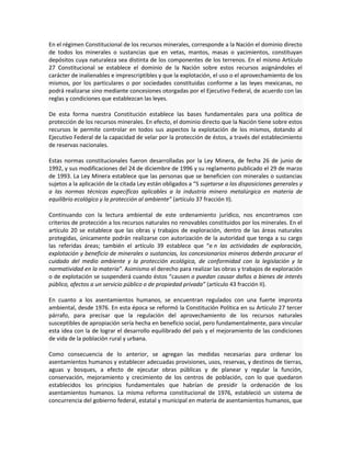 En el régimen Constitucional de los recursos minerales, corresponde a la Nación el dominio directo
de todos los minerales o sustancias que en vetas, mantos, masas o yacimientos, constituyan
depósitos cuya naturaleza sea distinta de los componentes de los terrenos. En el mismo Artículo
27 Constitucional se establece el dominio de la Nación sobre estos recursos asignándoles el
carácter de inalienables e imprescriptibles y que la explotación, el uso o el aprovechamiento de los
mismos, por los particulares o por sociedades constituidas conforme a las leyes mexicanas, no
podrá realizarse sino mediante concesiones otorgadas por el Ejecutivo Federal, de acuerdo con las
reglas y condiciones que establezcan las leyes.
De esta forma nuestra Constitución establece las bases fundamentales para una política de
protección de los recursos minerales. En efecto, el dominio directo que la Nación tiene sobre estos
recursos le permite controlar en todos sus aspectos la explotación de los mismos, dotando al
Ejecutivo Federal de la capacidad de velar por la protección de éstos, a través del establecimiento
de reservas nacionales.
Estas normas constitucionales fueron desarrolladas por la Ley Minera, de fecha 26 de junio de
1992, y sus modificaciones del 24 de diciembre de 1996 y su reglamento publicado el 29 de marzo
de 1993. La Ley Minera establece que las personas que se beneficien con minerales o sustancias
sujetos a la aplicación de la citada Ley están obligados a “S sujetarse a las disposiciones generales y
a las normas técnicas específicas aplicables a la industria minero metalúrgica en materia de
equilibrio ecológico y la protección al ambiente” (artículo 37 fracción II).
Continuando con la lectura ambiental de este ordenamiento jurídico, nos encontramos con
criterios de protección a los recursos naturales no renovables constituidos por los minerales. En el
artículo 20 se establece que las obras y trabajos de exploración, dentro de las áreas naturales
protegidas, únicamente podrán realizarse con autorización de la autoridad que tenga a su cargo
las referidas áreas; también el artículo 39 establece que “e n las actividades de exploración,
explotación y beneficio de minerales o sustancias, los concesionarios mineros deberán procurar el
cuidado del medio ambiente y la protección ecológica, de conformidad con la legislación y la
normatividad en la materia”. Asimismo el derecho para realizar las obras y trabajos de exploración
o de explotación se suspenderá cuando éstos “causen o puedan causar daños a bienes de interés
público, afectos a un servicio público o de propiedad privada” (artículo 43 fracción II).
En cuanto a los asentamientos humanos, se encuentran regulados con una fuerte impronta
ambiental, desde 1976. En esta época se reformó la Constitución Política en su Artículo 27 tercer
párrafo, para precisar que la regulación del aprovechamiento de los recursos naturales
susceptibles de apropiación sería hecha en beneficio social, pero fundamentalmente, para vincular
esta idea con la de lograr el desarrollo equilibrado del país y el mejoramiento de las condiciones
de vida de la población rural y urbana.
Como consecuencia de lo anterior, se agregan las medidas necesarias para ordenar los
asentamientos humanos y establecer adecuadas provisiones, usos, reservas, y destinos de tierras,
aguas y bosques, a efecto de ejecutar obras públicas y de planear y regular la función,
conservación, mejoramiento y crecimiento de los centros de población, con lo que quedaron
establecidos los principios fundamentales que habrían de presidir la ordenación de los
asentamientos humanos. La misma reforma constitucional de 1976, estableció un sistema de
concurrencia del gobierno federal, estatal y municipal en materia de asentamientos humanos, que
 