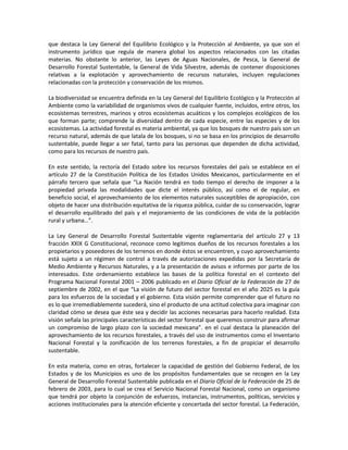 que destaca la Ley General del Equilibrio Ecológico y la Protección al Ambiente, ya que son el
instrumento jurídico que regula de manera global los aspectos relacionados con las citadas
materias. No obstante lo anterior, las Leyes de Aguas Nacionales, de Pesca, la General de
Desarrollo Forestal Sustentable, la General de Vida Silvestre, además de contener disposiciones
relativas a la explotación y aprovechamiento de recursos naturales, incluyen regulaciones
relacionadas con la protección y conservación de los mismos.
La biodiversidad se encuentra definida en la Ley General del Equilibrio Ecológico y la Protección al
Ambiente como la variabilidad de organismos vivos de cualquier fuente, incluidos, entre otros, los
ecosistemas terrestres, marinos y otros ecosistemas acuáticos y los complejos ecológicos de los
que forman parte; comprende la diversidad dentro de cada especie, entre las especies y de los
ecosistemas. La actividad forestal es materia ambiental, ya que los bosques de nuestro país son un
recurso natural, además de que latala de los bosques, si no se basa en los principios de desarrollo
sustentable, puede llegar a ser fatal, tanto para las personas que dependen de dicha actividad,
como para los recursos de nuestro país.
En este sentido, la rectoría del Estado sobre los recursos forestales del país se establece en el
artículo 27 de la Constitución Política de los Estados Unidos Mexicanos, particularmente en el
párrafo tercero que señala que “La Nación tendrá en todo tiempo el derecho de imponer a la
propiedad privada las modalidades que dicte el interés público, así como el de regular, en
beneficio social, el aprovechamiento de los elementos naturales susceptibles de apropiación, con
objeto de hacer una distribución equitativa de la riqueza pública, cuidar de su conservación, lograr
el desarrollo equilibrado del país y el mejoramiento de las condiciones de vida de la población
rural y urbana…”.
La Ley General de Desarrollo Forestal Sustentable vigente reglamentaria del artículo 27 y 13
fracción XXIX G Constitucional, reconoce como legítimos dueños de los recursos forestales a los
propietarios y poseedores de los terrenos en donde éstos se encuentren, y cuyo aprovechamiento
está sujeto a un régimen de control a través de autorizaciones expedidas por la Secretaría de
Medio Ambiente y Recursos Naturales, y a la presentación de avisos e informes por parte de los
interesados. Este ordenamiento establece las bases de la política forestal en el contexto del
Programa Nacional Forestal 2001 – 2006 publicado en el Diario Oficial de la Federación de 27 de
septiembre de 2002, en el que “La visión de futuro del sector forestal en el año 2025 es la guía
para los esfuerzos de la sociedad y el gobierno. Esta visión permite comprender que el futuro no
es lo que irremediablemente sucederá, sino el producto de una actitud colectiva para imaginar con
claridad cómo se desea que éste sea y decidir las acciones necesarias para hacerlo realidad. Esta
visión señala las principales características del sector forestal que queremos construir para afirmar
un compromiso de largo plazo con la sociedad mexicana”. en el cual destaca la planeación del
aprovechamiento de los recursos forestales, a través del uso de instrumentos como el Inventario
Nacional Forestal y la zonificación de los terrenos forestales, a fin de propiciar el desarrollo
sustentable.
En esta materia, como en otras, fortalecer la capacidad de gestión del Gobierno Federal, de los
Estados y de los Municipios es uno de los propósitos fundamentales que se recogen en la Ley
General de Desarrollo Forestal Sustentable publicada en el Diario Oficial de la Federación de 25 de
febrero de 2003, para lo cual se crea el Servicio Nacional Forestal Nacional, como un organismo
que tendrá por objeto la conjunción de esfuerzos, instancias, instrumentos, políticas, servicios y
acciones institucionales para la atención eficiente y concertada del sector forestal. La Federación,
 