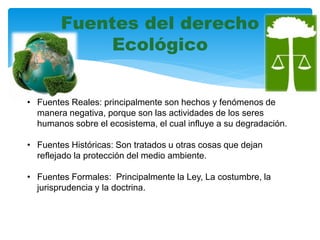 Fuentes del derecho
Ecológico
• Fuentes Reales: principalmente son hechos y fenómenos de
manera negativa, porque son las actividades de los seres
humanos sobre el ecosistema, el cual influye a su degradación.
• Fuentes Históricas: Son tratados u otras cosas que dejan
reflejado la protección del medio ambiente.
• Fuentes Formales: Principalmente la Ley, La costumbre, la
jurisprudencia y la doctrina.
 