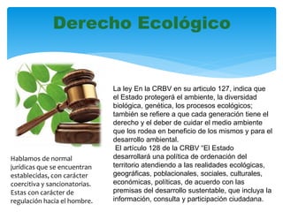 Derecho Ecológico
La ley En la CRBV en su articulo 127, indica que
el Estado protegerá el ambiente, la diversidad
biológica, genética, los procesos ecológicos;
también se refiere a que cada generación tiene el
derecho y el deber de cuidar el medio ambiente
que los rodea en beneficio de los mismos y para el
desarrollo ambiental.
El artículo 128 de la CRBV “El Estado
desarrollará una política de ordenación del
territorio atendiendo a las realidades ecológicas,
geográficas, poblacionales, sociales, culturales,
económicas, políticas, de acuerdo con las
premisas del desarrollo sustentable, que incluya la
información, consulta y participación ciudadana.
Hablamos de normal
jurídicas que se encuentran
establecidas, con carácter
coercitiva y sancionatorias.
Estas con carácter de
regulación hacia el hombre.
 