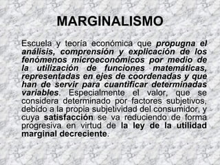 MARGINALISMO Escuela y teoría económica que  propugna el análisis, comprensión y explicación de los fenómenos microeconómicos por medio de la utilización de funciones matemáticas, representadas en ejes de coordenadas y que han de servir para cuantificar determinadas variables . Especialmente el valor, que se considera determinado por factores subjetivos, debido a la propia subjetividad del consumidor, y cuya  satisfacción  se va reduciendo de forma progresiva en virtud de  la ley de la utilidad marginal decreciente . 