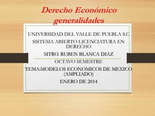 Derecho Económico
generalidades
UNIVERSIDAD DEL VALLE DE PUEBLA S.C
SISTEMA ABIERTO LICENCIATURA EN
DERECHO
MTRO. RUBEN BLANCA DIAZ
OCTAVO SEMESTRE
TEMA:MODELOS ECONOMICOS DE MEXICO
(AMPLIADO)
ENERO DE 2014

 