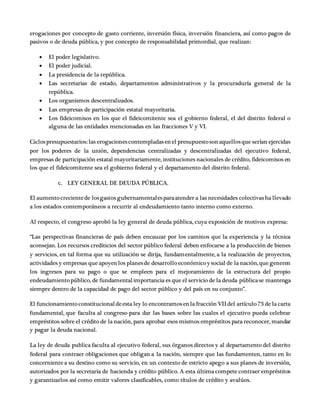 erogaciones por concepto de gasto corriente, inversión física, inversión financiera, así como pagos de
pasivos o de deuda pública, y por concepto de responsabilidad primordial, que realizan:
 El poder legislativo.
 El poder judicial.
 La presidencia de la república.
 Las secretarias de estado, departamentos administrativos y la procuraduría general de la
república.
 Los organismos descentralizados.
 Las empresas de participación estatal mayoritaria.
 Los fideicomisos en los que el fideicomitente sea el gobierno federal, el del distrito federal o
alguna de las entidades mencionadas en las fracciones V y VI.
Ciclospresupuestarios: las erogacionescontempladasenel presupuestosonaquellosque serían ejercidas
por los poderes de la unión, dependencias centralizadas y descentralizadas del ejecutivo federal,
empresas de participación estatal mayoritariamente, instituciones nacionales de crédito, fideicomisos en
los que el fideicomitente sea el gobierno federal y el departamento del distrito federal.
c. LEY GENERAL DE DEUDA PÚBLICA.
El aumentocrecientede losgastos gubernamentalesparaatender a las necesidades colectivasha llevado
a los estados contemporáneos a recurrir al endeudamiento tanto interno como externo.
Al respecto, el congreso aprobó la ley general de deuda pública, cuya exposición de motivos expresa:
“Las perspectivas financieras de país deben encauzar por los caminos que la experiencia y la técnica
aconsejan. Los recursos crediticios del sector público federal deben enfocarse a la producción de bienes
y servicios, en tal forma que su utilización se dirija, fundamentalmente, a la realización de proyectos,
actividades y empresas que apoyenlos planesde desarrolloeconómicoy social de la nación,que generen
los ingresos para su pago o que se empleen para el mejoramiento de la estructura del propio
endeudamientopúblico, de fundamentalimportancia es que el servicio de la deuda públicase mantenga
siempre dentro de la capacidad de pago del sector público y del país en su conjunto”.
El funcionamientoconstitucionaldeesta ley lo encontramosenla fracción VII del artículo73 de la carta
fundamental, que faculta al congreso para dar las bases sobre las cuales el ejecutivo pueda celebrar
empréstitos sobre el crédito de la nación, para aprobar esos mismos empréstitos para reconocer, mandar
y pagar la deuda nacional.
La ley de deuda publica faculta al ejecutivo federal, sus órganos directos y al departamento del distrito
federal para contraer obligaciones que obligan a la nación, siempre que las fundamenten, tanto en lo
concerniente a su destino como su servicio, en un contexto de estricto apego a sus planes de inversión,
autorizados por la secretaria de hacienda y crédito público. A esta última compete contraer empréstitos
y garantizarlos así como emitir valores clasificables, como títulos de crédito y avalúos.
 