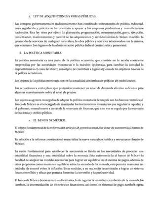 d. LEY DE ADQUISICIONES Y OBRAS PÚBLICAS.
Las compras gubernamentales tradicionalmente han constituido instrumentos de política industrial,
cuya regulación y práctica se ha orientado a apoyar a las empresas productivas y manufactureras
nacionales. Esta ley tiene por objeto la planeación, programación, presupuestación, gasto, ejecución,
conservación, mantenimiento y control de las adquisiciones y arrendamientos de bienes muebles; la
prestación de servicios de cualquier naturaleza, la obra pública y servicios relacionados con la misma,
que contraten los órganos de la administración pública federal centralizada y paraestatal.
2. LA POLÍTICA MONETARIA.
La política monetaria es una parte de la política economía, que consiste en la acción consciente
emprendida por las autoridades monetarias o la inacción deliberada, para cambiar la cantidad la
disponibilidad o el costo del dinero con objeto de contribuir a lograr algunos de los objetivos básicos de
la política económica.
Los objetos de la política monetaria son en la actualidad denominadas políticas de estabilización.
Las actuaciones a corto plazo que pretenden mantener un nivel de demanda efectiva suficiente para
alcanzar excesivamente sobre el nivel de precios.
Los sujetos o agentes encargados de adaptar la política monetaria de un país son los bancos centrales; el
Banco de México es el encargado de manipular los instrumentos monetarios que regulan la liquidez, y
el gobierno, normalmente a través de la secretaria de finanzas, que a su vez se regula por la secretaria
de hacienda y crédito público.
a. EL BANCO DE MÉXICO.
El objeto fundamental de la reforma del artículo 28 constitucional, fue dotar de autonomía al banco de
México
En relación a la reforma constitucional materializa la nueva naturaleza jurídica y estructura el bando de
México.
La razón fundamental para establecer la autonomía se funda en las necesidades de procurar una
estabilidad financiera y una estabilidad sobre la moneda. Esta autonomía da al banco de México la
facultad de adoptar las medidas necesarias para lograr un equilibrio en el sistema de pagos, además de
otros propósitos como mantener equilibrio sobre la emisión de la moneda, esto permite mantener un
estándar de control sobre la inflación. Estas medidas, a su vez, están encaminadas a lograr un sistema
financiero sólido y eficaz que permita fomentar la inversión y la productividad.
El banco de México destaca entre sus facultades, la de regular la emisión y circulación de la moneda, los
cambios, la intermediación de los servicios financieros, así como los sistemas de pago, también opera
 