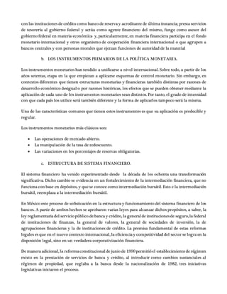 con las instituciones de crédito como banco de reserva y acreditante de última instancia; presta servicios
de tesorería al gobierno federal y actúa como agente financiero del mismo, funge como asesor del
gobierno federal en materia económica y, particularmente, en materia financiera participa en el fondo
monetario internacional y otros organismo de cooperación financiera internacional o que agrupen a
bancos centrales y con personas morales que ejerzan funciones de autoridad de la material
b. LOS INSTRUMENTOS PRIMARIOS DE LA POLÍTICA MONETARIA.
Los instrumentos monetarios han tendido a unificarse a nivel internacional. Sobre todo, a partir de los
años setentas, etapa en la que empiezan a aplicarse esquemas de control monetario. Sin embargo, en
contextos diferentes que tienen estructuras monetarias y financieras también distintas por razones de
desarrollo económico desigual o por razones históricas, los efectos que se pueden obtener mediante la
aplicación de cada uno de los instrumentos monetarios sean distintos. Por tanto, el grado de intensidad
con que cada país los utilice será también diferente y la forma de aplicarlos tampoco será la misma.
Una de las características comunes que tienen estos instrumentos es que su aplicación es predecible y
regular.
Los instrumentos monetarios más clásicos son:
 Las operaciones de mercado abierto.
 La manipulación de la tasa de redescuento.
 Las variaciones en los porcentajes de reservas obligatorias.
c. ESTRUCTURA DE SISTEMA FINANCIERO.
El sistema financiero ha venido experimentado desde la década de los ochenta una transformación
significativa. Dicho cambio se evidencia en un fortalecimiento de la intermediación financiera, que no
funciona con base en depósitos, y que se conoce como intermediación bursátil. Esto e la intermediación
bursátil, reemplaza a la intermediación bursátil.
En México este proceso de sofisticación en la estructura y funcionamiento del sistema financiero de los
bancos. A partir de ambos hechos se aprobaron varias leyes para alcanzar dichos propósitos, a saber, la
ley reglamentariadel serviciopúblico de banca y crédito, la generalde institucionesde seguro,la federal
de instituciones de finanzas, la general de valores, la general de sociedades de inversión, la de
agrupaciones financieras y la de instituciones de crédito. La premisa fundamental de estas reformas
legales es que en el nuevo contexto internacional, la eficiencia y competitividad del sector se logra en la
disposición legal, sino en un verdadera corporativización financiera.
De manera adicional, la reformaconstitucionalde junio de 1990permitióel establecimientode régimen
mixto en la prestación de servicios de banca y crédito, al introducir como cambios sustanciales al
régimen de propiedad, que reglaba a la banca desde la nacionalización de 1982, tres iniciativas
legislativas iniciaron el proceso.
 