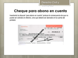 Derecho Civil y
Comercial

Insertando la cláusula “para abono en cuenta” produce la consecuencia de que no
puede ser cobrado en efectivo, sino que deberá ser abonado en la cuenta del
portador.

 