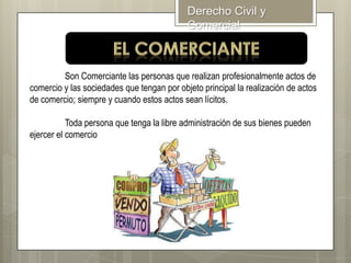 Derecho Civil y
Comercial

Son Comerciante las personas que realizan profesionalmente actos de
comercio y las sociedades que tengan por objeto principal la realización de actos
de comercio; siempre y cuando estos actos sean lícitos.
Toda persona que tenga la libre administración de sus bienes pueden
ejercer el comercio

 