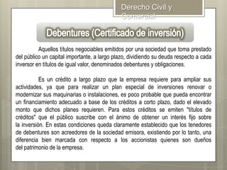 Derecho Civil y
Comercial

Aquellos títulos negociables emitidos por una sociedad que toma prestado
del público un capital importante, a largo plazo, dividiendo su deuda respecto a cada
inversor en títulos de igual valor, denominados debentures y obligaciones.
Es un crédito a largo plazo que la empresa requiere para ampliar sus
actividades, ya que para realizar un plan especial de inversiones renovar o
modernizar sus maquinarias o instalaciones, es poco probable que pueda encontrar
un financiamiento adecuado a base de los créditos a corto plazo, dado el elevado
monto que dichos planes requieren. Para estos créditos se emiten "títulos de
créditos" que el público suscribe con el ánimo de obtener un interés fijo sobre
la inversión. En estas condiciones queda claramente establecido que los tenedores
de debentures son acreedores de la sociedad emisora, existiendo por lo tanto, una
diferencia bien marcada con respecto a los accionistas quienes son dueños
del patrimonio de la empresa.

 