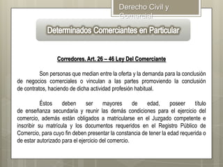 Derecho Civil y
Comercial

Corredores. Art. 26 – 46 Ley Del Comerciante
Son personas que median entre la oferta y la demanda para la conclusión
de negocios comerciales o vinculan a las partes promoviendo la conclusión
de contratos, haciendo de dicha actividad profesión habitual.

Éstos
deben
ser
mayores
de
edad,
poseer
título
de enseñanza secundaria y reunir las demás condiciones para el ejercicio del
comercio, además están obligados a matricularse en el Juzgado competente e
inscribir su matrícula y los documentos requeridos en el Registro Público de
Comercio, para cuyo fin deben presentar la constancia de tener la edad requerida o
de estar autorizado para el ejercicio del comercio.

 