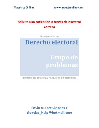 Maestros Online

www.maestronline.com

Solicita una cotización a través de nuestros
correos
Maestros Online

Derecho electoral
Grupo de
problemas
Servicio de asesorías y solución de ejercicios

Envía tus actividades a
ciencias_help@hotmail.com

 