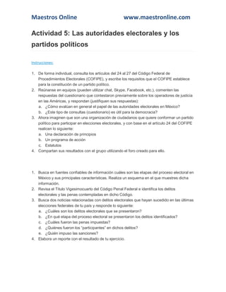 Maestros Online www.maestronline.com 
Actividad 5: Las autoridades electorales y los partidos políticos Instrucciones: 1. De forma individual, consulta los artículos del 24 al 27 del Código Federal de Procedimientos Electorales (COFIPE), y escribe los requisitos que el COFIPE establece para la constitución de un partido político. 2. Reúnanse en equipos (pueden utilizar chat, Skype, Facebook, etc.), comenten las respuestas del cuestionario que contestaron previamente sobre los operadores de justicia en las Américas, y respondan (justifiquen sus respuestas): a. ¿Cómo evalúan en general el papel de las autoridades electorales en México? b. ¿Este tipo de consultas (cuestionario) es útil para la democracia? 3. Ahora imaginen que son una organización de ciudadanos que quiere conformar un partido político para participar en elecciones electorales, y con base en el artículo 24 del COFIPE realicen lo siguiente: a. Una declaración de principios b. Un programa de acción c. Estatutos 4. Compartan sus resultados con el grupo utilizando el foro creado para ello. 
1. Busca en fuentes confiables de información cuáles son las etapas del proceso electoral en México y sus principales características. Realiza un esquema en el que muestres dicha información. 2. Revisa el Título Vigesimocuarto del Código Penal Federal e identifica los delitos electorales y las penas contempladas en dicho Código. 3. Busca dos noticias relacionadas con delitos electorales que hayan sucedido en las últimas elecciones federales de tu país y responde lo siguiente: a. ¿Cuáles son los delitos electorales que se presentaron? b. ¿En qué etapa del proceso electoral se presentaron los delitos identificados? c. ¿Cuáles fueron las penas impuestas? d. ¿Quiénes fueron los “participantes” en dichos delitos? e. ¿Quién impuso las sanciones? 4. Elabora un reporte con el resultado de tu ejercicio. 
 