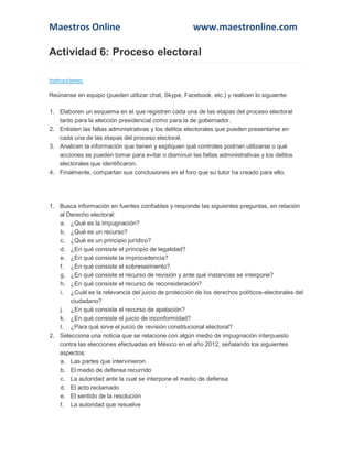 Maestros Online www.maestronline.com 
Actividad 6: Proceso electoral Instrucciones: Reúnanse en equipo (pueden utilizar chat, Skype, Facebook, etc.) y realicen lo siguiente: 1. Elaboren un esquema en el que registren cada una de las etapas del proceso electoral tanto para la elección presidencial como para la de gobernador. 2. Enlisten las faltas administrativas y los delitos electorales que pueden presentarse en cada una de las etapas del proceso electoral. 3. Analicen la información que tienen y expliquen qué controles podrían utilizarse o qué acciones se pueden tomar para evitar o disminuir las faltas administrativas y los delitos electorales que identificaron. 4. Finalmente, compartan sus conclusiones en el foro que su tutor ha creado para ello. 
1. Busca información en fuentes confiables y responde las siguientes preguntas, en relación al Derecho electoral: a. ¿Qué es la impugnación? b. ¿Qué es un recurso? c. ¿Qué es un principio jurídico? d. ¿En qué consiste el principio de legalidad? e. ¿En qué consiste la improcedencia? f. ¿En qué consiste el sobreseimiento? g. ¿En qué consiste el recurso de revisión y ante qué instancias se interpone? h. ¿En qué consiste el recurso de reconsideración? i. ¿Cuál es la relevancia del juicio de protección de los derechos políticos-electorales del ciudadano? j. ¿En qué consiste el recurso de apelación? k. ¿En qué consiste el juicio de inconformidad? l. ¿Para qué sirve el juicio de revisión constitucional electoral? 2. Selecciona una noticia que se relacione con algún medio de impugnación interpuesto contra las elecciones efectuadas en México en el año 2012, señalando los siguientes aspectos: a. Las partes que intervinieron b. El medio de defensa recurrido c. La autoridad ante la cual se interpone el medio de defensa d. El acto reclamado e. El sentido de la resolución f. La autoridad que resuelve  