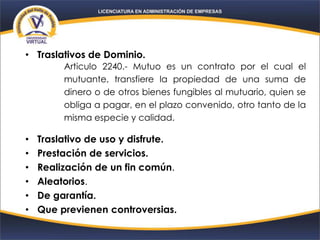 • Traslativos de Dominio.
• Traslativo de uso y disfrute.
• Prestación de servicios.
• Realización de un fin común.
• Aleatorios.
• De garantía.
• Que previenen controversias.
Articulo 2240.- Mutuo es un contrato por el cual el
mutuante, transfiere la propiedad de una suma de
dinero o de otros bienes fungibles al mutuario, quien se
obliga a pagar, en el plazo convenido, otro tanto de la
misma especie y calidad.