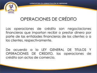 OPERACIONES DE CRÉDITO
Las operaciones de crédito son negociaciones
financieras que importan recibir o prestar dinero por
parte de las entidades financieras de los clientes o a
los clientes, respectivamente.
De acuerdo a la LEY GENERAL DE TITULOS Y
OPERACIONES DE CREDITO, las operaciones de
crédito son actos de comercio.
 