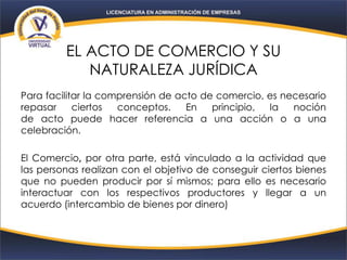 EL ACTO DE COMERCIO Y SU
NATURALEZA JURÍDICA
Para facilitar la comprensión de acto de comercio, es necesario
repasar ciertos conceptos. En principio, la noción
de acto puede hacer referencia a una acción o a una
celebración.
El Comercio, por otra parte, está vinculado a la actividad que
las personas realizan con el objetivo de conseguir ciertos bienes
que no pueden producir por sí mismos; para ello es necesario
interactuar con los respectivos productores y llegar a un
acuerdo (intercambio de bienes por dinero)
 