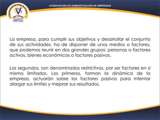 La empresa, para cumplir sus objetivos y desarrollar el conjunto
de sus actividades, ha de disponer de unos medios o factores,
que podemos reunir en dos grandes grupos: personas o factores
activos, bienes económicos o factores pasivos.
Los segundos, son denominados restrictivos, por ser factores en sí
mismo limitados. Los primeros, forman la dinámica de la
empresa, actuarán sobre los factores pasivos para intentar
alargar sus límites y mejorar sus resultados.
 