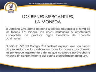 LOS BIENES MERCANTILES,
LA MONEDA
El Derecho Civil, como derecho supletorio nos facilita el tema de
los bienes. Los bienes, son cosas materiales o inmateriales
susceptibles de producir algún beneficio de carácter
patrimonial.
El artículo 772 del Código Civil Federal, expresa, que son bienes
de propiedad de los particulares todas las cosas cuyo dominio
les pertenece legalmente y de las que no puede aprovecharse
ninguno sin consentimiento del dueño o autorización de la Ley.
 