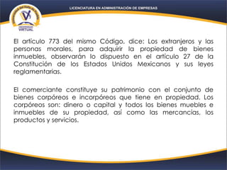 El artículo 773 del mismo Código, dice: Los extranjeros y las
personas morales, para adquirir la propiedad de bienes
inmuebles, observarán lo dispuesto en el artículo 27 de la
Constitución de los Estados Unidos Mexicanos y sus leyes
reglamentarias.
El comerciante constituye su patrimonio con el conjunto de
bienes corpóreos e incorpóreos que tiene en propiedad. Los
corpóreos son: dinero o capital y todos los bienes muebles e
inmuebles de su propiedad, así como las mercancías, los
productos y servicios.
 