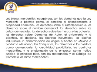 Los bienes mercantiles incorpóreos, son los derechos que la Ley
Mercantil le permite como, el derecho al arrendamiento o
propiedad comercial, los derechos sobre el establecimiento, los
derechos sobre el nombre comercial, los derechos sobre los
avisos comerciales, los derechos sobre las marcas y las patentes,
los derechos sobre Derechos de Autor, el aviamiento y la
clientela, el derecho, los secretos industriales, los diseños
industriales, la denominación de origen o hecho en México o
producto Mexicano, las franquicias, los derechos a los créditos
como comerciante, la creatividad publicitaria, los contratos
mercantiles, y la enajenación de la empresa, como trafico
jurídico El principal bien, son las mercancías y el Código de
Comercio las llama mercaderías.
 