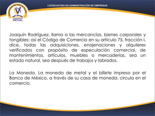 Joaquín Rodríguez, llama a las mercancías, bienes corporales y
tangibles; así el Código de Comercio en su artículo 75, fracción I,
dice, todas las adquisiciones, enajenaciones y alquileres
verificados con propósito de especulación comercial, de
mantenimientos, artículos, muebles o mercaderías, sea un
estado natural, sea después de trabajos y labrados.
La Moneda. La moneda de metal y el billete impreso por el
Banco de México, a través de su casa de moneda, circula en el
comercio.
 
