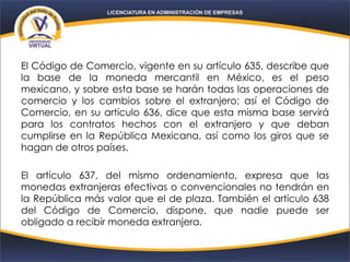 El Código de Comercio, vigente en su artículo 635, describe que
la base de la moneda mercantil en México, es el peso
mexicano, y sobre esta base se harán todas las operaciones de
comercio y los cambios sobre el extranjero; así el Código de
Comercio, en su artículo 636, dice que esta misma base servirá
para los contratos hechos con el extranjero y que deban
cumplirse en la República Mexicana, así como los giros que se
hagan de otros países.
El artículo 637, del mismo ordenamiento, expresa que las
monedas extranjeras efectivas o convencionales no tendrán en
la República más valor que el de plaza. También el artículo 638
del Código de Comercio, dispone, que nadie puede ser
obligado a recibir moneda extranjera.
 