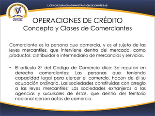 OPERACIONES DE CRÉDITO
Concepto y Clases de Comerciantes
Comerciante es la persona que comercia, y es el sujeto de las
leyes mercantiles, que interviene dentro del mercado, como
productor, distribuidor e intermediario de mercancías y servicios.
• El artículo 3° del Código de Comercio dice: Se reputan en
derecho comerciantes: Las personas que teniendo
capacidad legal para ejercer el comercio, hacen de él su
ocupación ordinaria. Las sociedades constituidas con arreglo
a las leyes mercantiles; Las sociedades extranjeras o las
agencias y sucursales de éstas, que dentro del territorio
nacional ejerzan actos de comercio.
 