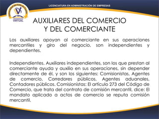 AUXILIARES DEL COMERCIO
Y DEL COMERCIANTE
Los auxiliares apoyan al comerciante en sus operaciones
mercantiles y giro del negocio, son independientes y
dependientes.
Independientes. Auxiliares independientes, son los que prestan al
comerciante ayuda y auxilio en sus operaciones, sin depender
directamente de él, y son los siguientes: Comisionistas, Agentes
de comercio, Corredores públicos, Agentes aduanales,
Contadores públicos. Comisionistas: El artículo 273 del Código de
Comercio, que trata del contrato de comisión mercantil, dice: El
mandato aplicado a actos de comercio se reputa comisión
mercantil.
 