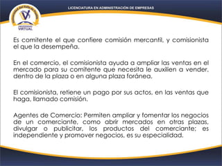 Es comitente el que confiere comisión mercantil, y comisionista
el que la desempeña.
En el comercio, el comisionista ayuda a ampliar las ventas en el
mercado para su comitente que necesita le auxilien a vender,
dentro de la plaza o en alguna plaza foránea.
El comisionista, retiene un pago por sus actos, en las ventas que
haga, llamado comisión.
Agentes de Comercio: Permiten ampliar y fomentar los negocios
de un comerciante, como abrir mercados en otras plazas,
divulgar o publicitar, los productos del comerciante; es
independiente y promover negocios, es su especialidad.
 
