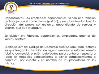 Dependientes. Los empleados dependientes, tienen una relación
de trabajo con el comerciante (patrón), y sus subordinados, bajo la
dirección del propio comerciante, dependiendo de sueldos y
salarios, que éste les pague.
Se dividen en: Factores, dependientes, empleados, agentes de
ventas. Factores:
El artículo 309 del Código de Comercio dice: Se reputarán factores
los que tengan la dirección de alguna empresa o establecimiento
fabril o comercial, o estén autorizados para contratar respecto a
todos los negocios concernientes a dichos establecimientos o
empresas, por cuenta y en nombre de los propietarios de los
mismos.
 