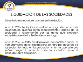 LIQUIDACIÓN DE LAS SOCIEDADES
Disuelta la sociedad, se pondrá en liquidación.
Artículo 235.- La liquidación estará a cargo de uno o más
liquidadores, quienes serán representantes legales de la
sociedad y responderán por los actos que ejecuten
excediéndose de los límites de su encargo.
Artículo 236.- A falta de disposición del contrato social, el
nombramiento de los liquidadores se hará por acuerdo de
los socios, tomado en la proporción y forma que esta Ley
señala, según la naturaleza de la sociedad, para el
acuerdo sobre disolución.
 