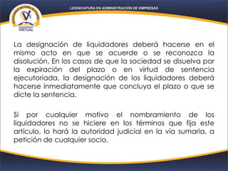 La designación de liquidadores deberá hacerse en el
mismo acto en que se acuerde o se reconozca la
disolución. En los casos de que la sociedad se disuelva por
la expiración del plazo o en virtud de sentencia
ejecutoriada, la designación de los liquidadores deberá
hacerse inmediatamente que concluya el plazo o que se
dicte la sentencia.
Si por cualquier motivo el nombramiento de los
liquidadores no se hiciere en los términos que fija este
artículo, lo hará la autoridad judicial en la vía sumaria, a
petición de cualquier socio.
 