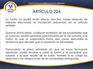 ARTÍCULO 224
La fusión no podrá tener efecto sino tres meses después de
haberse efectuado la inscripción prevenida en el artículo
anterior.
Durante dicho plazo, cualquier acreedor de las sociedades que
se fusionan, podrá oponerse judicialmente en la vía sumaria, a la
fusión, la que se suspenderá hasta que cause ejecutoria la
sentencia que declare que la oposición es infundada.
Transcurrido el plazo señalado sin que se haya formulado
oposición, podrá llevarse a cabo la fusión, y la sociedad que
subsista o la que resulte de la fusión, tomará a su cargo los
derechos y las obligaciones de las sociedades extinguidas.
 