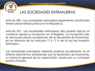 LAS SOCIEDADES EXTRANJERAS
Artículo 250.- Las sociedades extranjeras legalmente constituidas
tienen personalidad jurídica en la República.
Artículo 251.- Las sociedades extranjeras sólo podrán ejercer el
comercio desde su inscripción en el Registro. La inscripción sólo
se efectuará previa autorización de la Secretaría de Economía,
en los términos de los artículos 17 y 17 A de la Ley de Inversión
Extranjera.
Las sociedades extranjeras deberán publicar anualmente, en el
sistema electrónico establecido por la Secretaría de Economía,
un balance general de la negociación visado por un contador
público titulado.
 