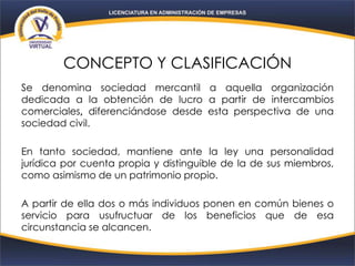 CONCEPTO Y CLASIFICACIÓN
Se denomina sociedad mercantil a aquella organización
dedicada a la obtención de lucro a partir de intercambios
comerciales, diferenciándose desde esta perspectiva de una
sociedad civil.
En tanto sociedad, mantiene ante la ley una personalidad
jurídica por cuenta propia y distinguible de la de sus miembros,
como asimismo de un patrimonio propio.
A partir de ella dos o más individuos ponen en común bienes o
servicio para usufructuar de los beneficios que de esa
circunstancia se alcancen.
 