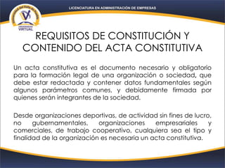 REQUISITOS DE CONSTITUCIÓN Y
CONTENIDO DEL ACTA CONSTITUTIVA
Un acta constitutiva es el documento necesario y obligatorio
para la formación legal de una organización o sociedad, que
debe estar redactada y contener datos fundamentales según
algunos parámetros comunes, y debidamente firmada por
quienes serán integrantes de la sociedad.
Desde organizaciones deportivas, de actividad sin fines de lucro,
no gubernamentales, organizaciones empresariales y
comerciales, de trabajo cooperativo, cualquiera sea el tipo y
finalidad de la organización es necesaria un acta constitutiva.
 