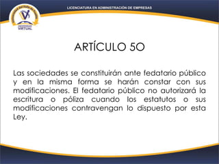ARTÍCULO 5O
Las sociedades se constituirán ante fedatario público
y en la misma forma se harán constar con sus
modificaciones. El fedatario público no autorizará la
escritura o póliza cuando los estatutos o sus
modificaciones contravengan lo dispuesto por esta
Ley.
 