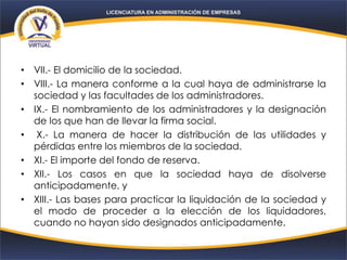 • VII.- El domicilio de la sociedad.
• VIII.- La manera conforme a la cual haya de administrarse la
sociedad y las facultades de los administradores.
• IX.- El nombramiento de los administradores y la designación
de los que han de llevar la firma social.
• X.- La manera de hacer la distribución de las utilidades y
pérdidas entre los miembros de la sociedad.
• XI.- El importe del fondo de reserva.
• XII.- Los casos en que la sociedad haya de disolverse
anticipadamente, y
• XIII.- Las bases para practicar la liquidación de la sociedad y
el modo de proceder a la elección de los liquidadores,
cuando no hayan sido designados anticipadamente.
 