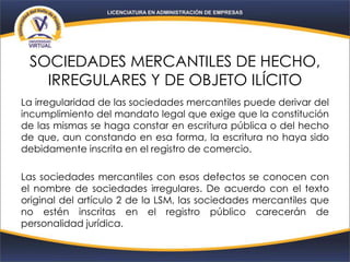SOCIEDADES MERCANTILES DE HECHO,
IRREGULARES Y DE OBJETO ILÍCITO
La irregularidad de las sociedades mercantiles puede derivar del
incumplimiento del mandato legal que exige que la constitución
de las mismas se haga constar en escritura pública o del hecho
de que, aun constando en esa forma, la escritura no haya sido
debidamente inscrita en el registro de comercio.
Las sociedades mercantiles con esos defectos se conocen con
el nombre de sociedades irregulares. De acuerdo con el texto
original del artículo 2 de la LSM, las sociedades mercantiles que
no estén inscritas en el registro público carecerán de
personalidad jurídica.
 
