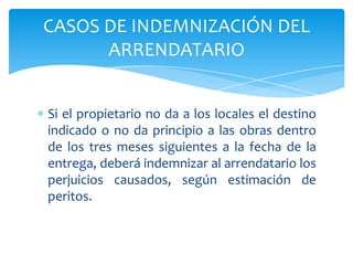 Si el propietario no da a los locales el destino
indicado o no da principio a las obras dentro
de los tres meses siguientes a la fecha de la
entrega, deberá indemnizar al arrendatario los
perjuicios causados, según estimación de
peritos.
CASOS DE INDEMNIZACIÓN DEL
ARRENDATARIO
 