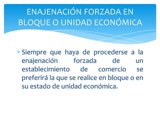 Siempre que haya de procederse a la
enajenación forzada de un
establecimiento de comercio se
preferirá la que se realice en bloque o en
su estado de unidad económica.
ENAJENACIÓN FORZADA EN
BLOQUE O UNIDAD ECONÓMICA
 