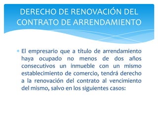 El empresario que a título de arrendamiento
haya ocupado no menos de dos años
consecutivos un inmueble con un mismo
establecimiento de comercio, tendrá derecho
a la renovación del contrato al vencimiento
del mismo, salvo en los siguientes casos:
DERECHO DE RENOVACIÓN DEL
CONTRATO DE ARRENDAMIENTO
 